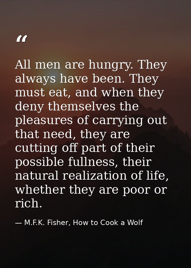 All men are hungry. They always have been. They must eat, and when they deny themselves the pleasures of carrying out th — M.F.K. Fisher, How to Cook a Wolf