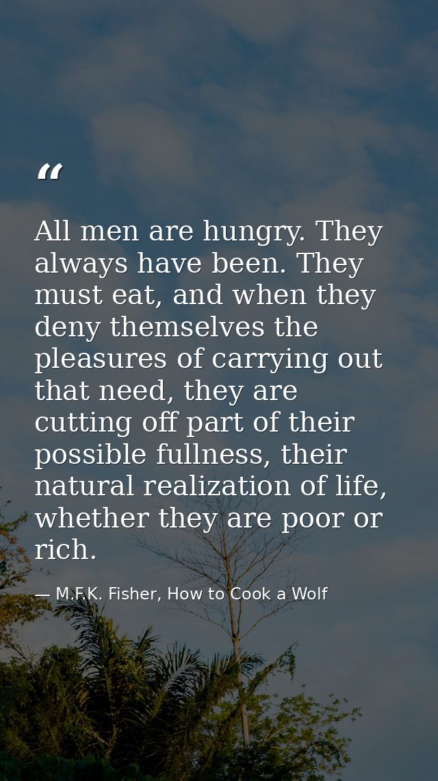 All men are hungry. They always have been. They must eat, and when they deny themselves the pleasures of carrying out th — M.F.K. Fisher, How to Cook a Wolf