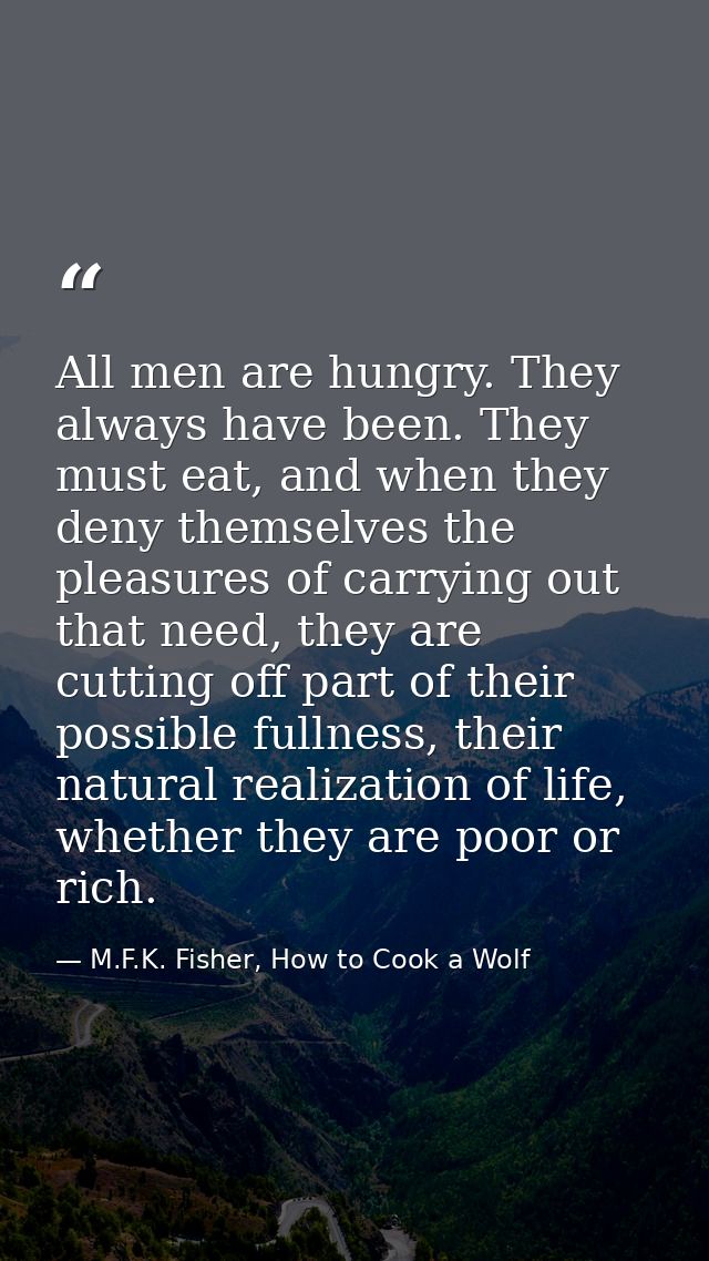 All men are hungry. They always have been. They must eat, and when they deny themselves the pleasures of carrying out th — M.F.K. Fisher, How to Cook a Wolf