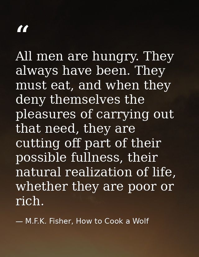All men are hungry. They always have been. They must eat, and when they deny themselves the pleasures of carrying out th — M.F.K. Fisher, How to Cook a Wolf