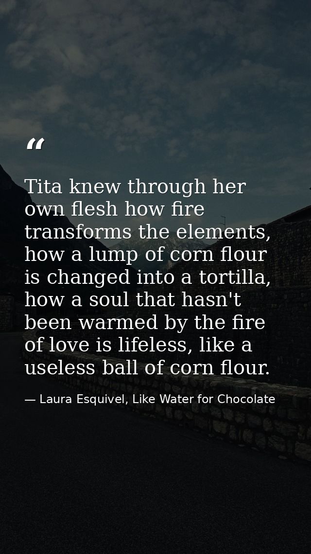 Tita knew through her own flesh how fire transforms the elements, how a lump of corn flour is changed into a tortilla, h — Laura Esquivel, Like Water for Chocolate