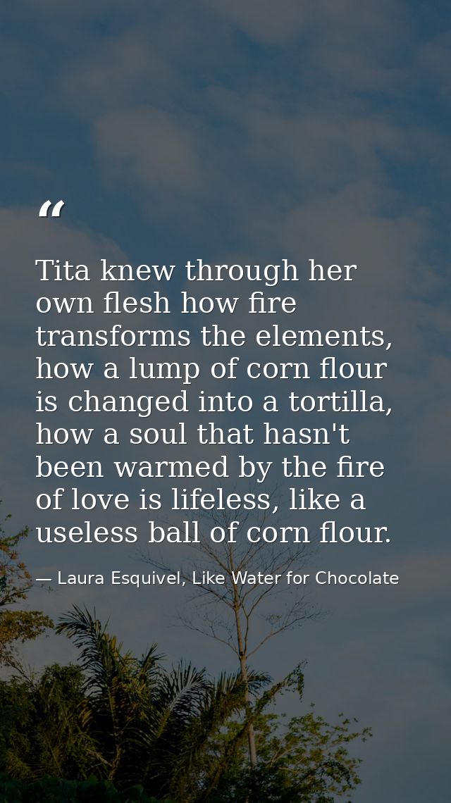 Tita knew through her own flesh how fire transforms the elements, how a lump of corn flour is changed into a tortilla, h — Laura Esquivel, Like Water for Chocolate