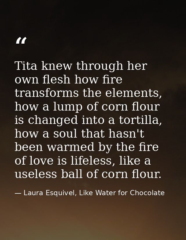 Tita knew through her own flesh how fire transforms the elements, how a lump of corn flour is changed into a tortilla, h — Laura Esquivel, Like Water for Chocolate