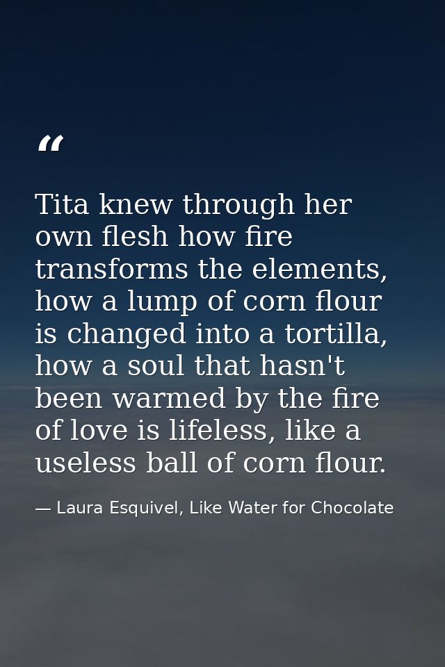 Tita knew through her own flesh how fire transforms the elements, how a lump of corn flour is changed into a tortilla, h — Laura Esquivel, Like Water for Chocolate
