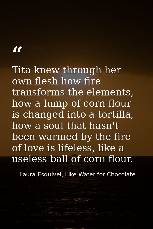 Tita knew through her own flesh how fire transforms the elements, how a lump of corn flour is changed into a tortilla, h — Laura Esquivel, Like Water for Chocolate