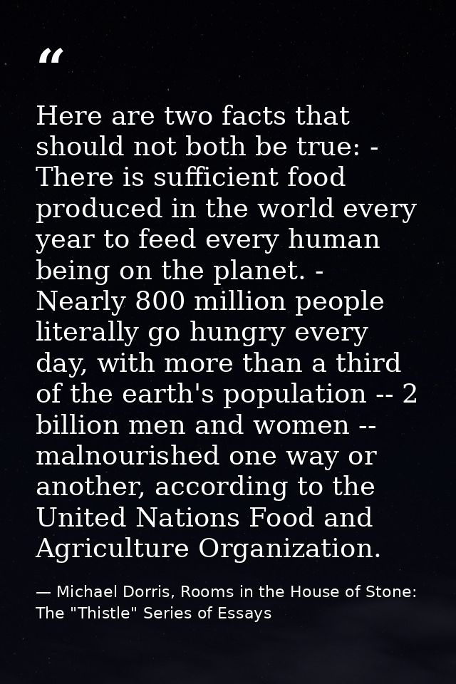 Here are two facts that should not both be true: - There is sufficient food produced in the world every year to feed eve — Michael Dorris, Rooms in the House of Stone: The "Thistle" Series of Essays