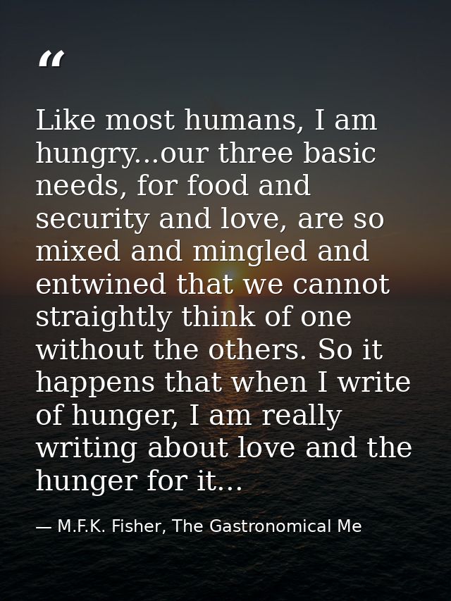 Like most humans, I am hungry...our three basic needs, for food and security and love, are so mixed and mingled and entw — M.F.K. Fisher, The Gastronomical Me