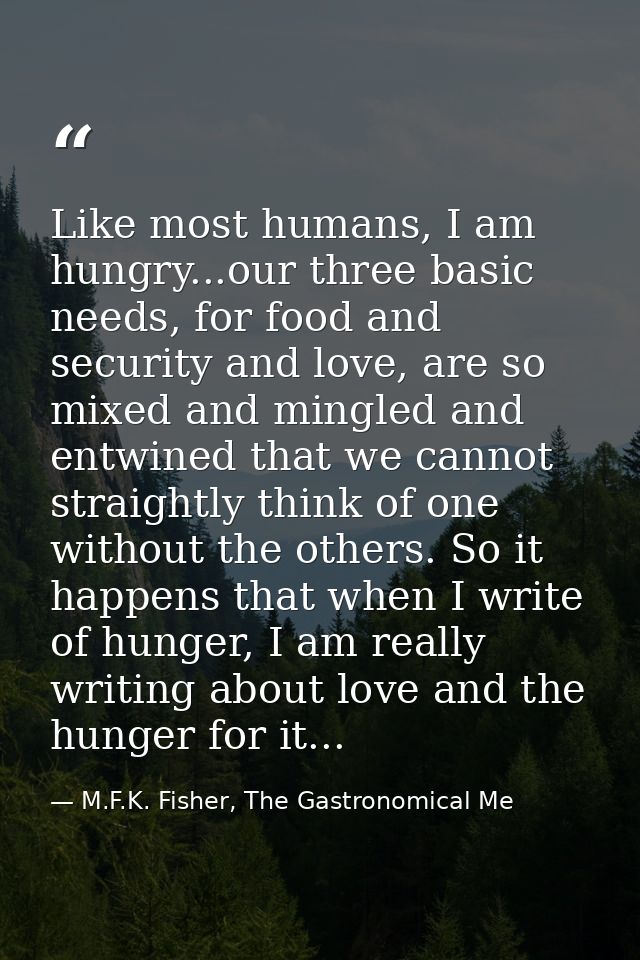 Like most humans, I am hungry...our three basic needs, for food and security and love, are so mixed and mingled and entw — M.F.K. Fisher, The Gastronomical Me