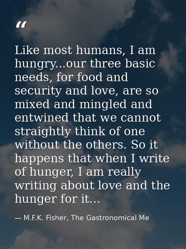 Like most humans, I am hungry...our three basic needs, for food and security and love, are so mixed and mingled and entw — M.F.K. Fisher, The Gastronomical Me