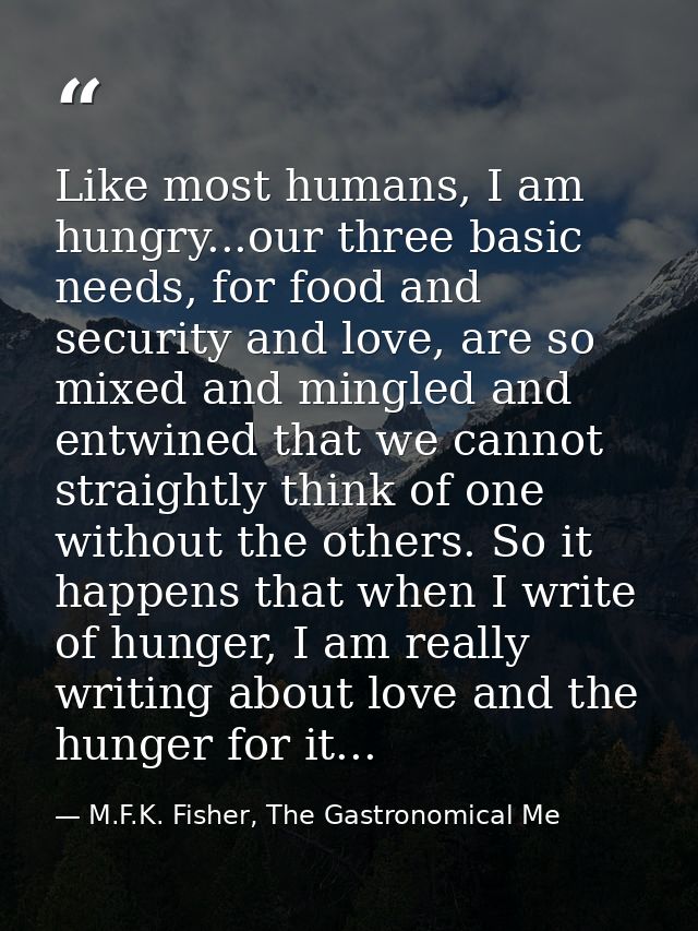 Like most humans, I am hungry...our three basic needs, for food and security and love, are so mixed and mingled and entw — M.F.K. Fisher, The Gastronomical Me