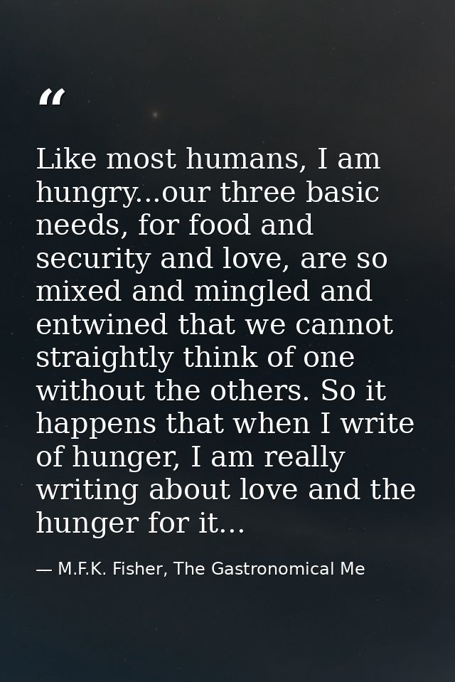 Like most humans, I am hungry...our three basic needs, for food and security and love, are so mixed and mingled and entw — M.F.K. Fisher, The Gastronomical Me