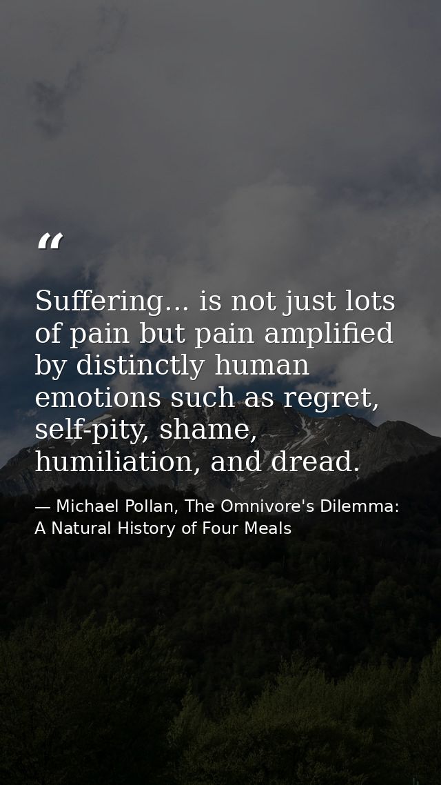 Suffering... is not just lots of pain but pain amplified by distinctly human emotions such as regret, self-pity, shame,  — Michael Pollan, The Omnivore's Dilemma: A Natural History of Four Meals