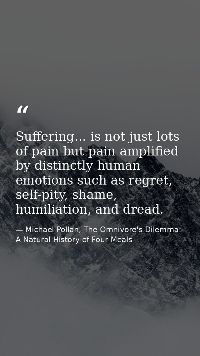 Suffering... is not just lots of pain but pain amplified by distinctly human emotions such as regret, self-pity, shame,  — Michael Pollan, The Omnivore's Dilemma: A Natural History of Four Meals