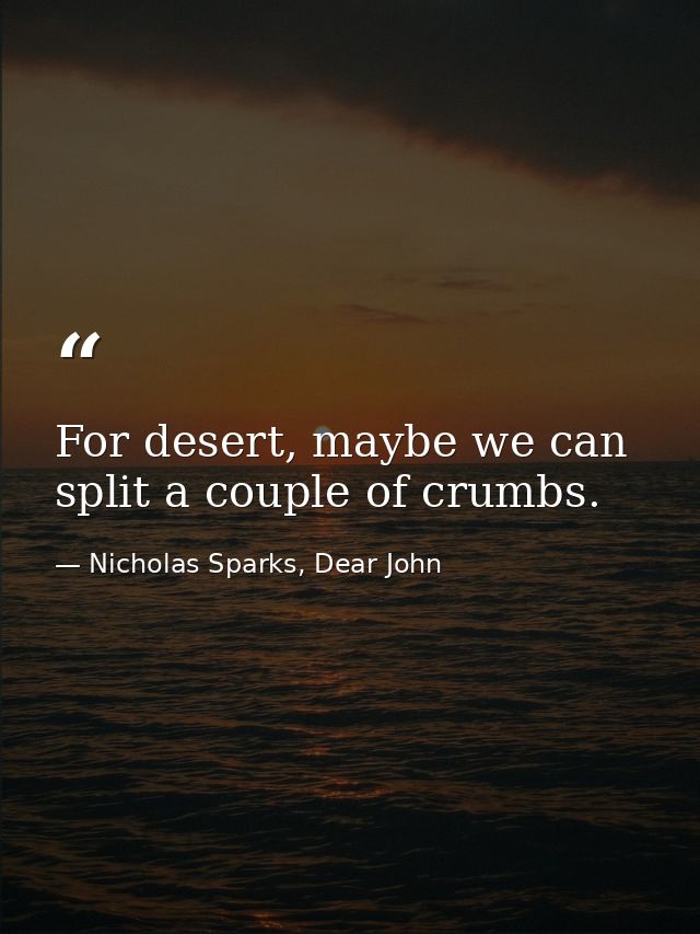 For desert, maybe we can split a couple of crumbs. — Nicholas Sparks, Dear John