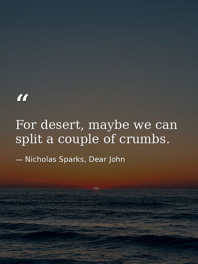 For desert, maybe we can split a couple of crumbs. — Nicholas Sparks, Dear John