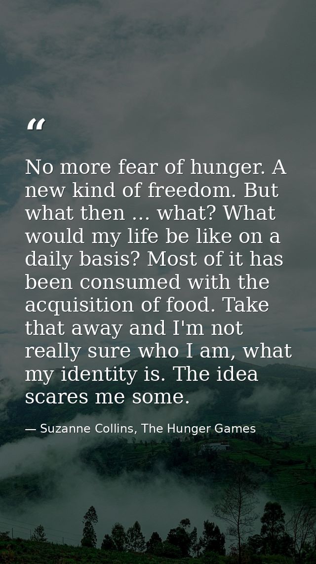 No more fear of hunger. A new kind of freedom. But what then ... what? What would my life be like on a daily basis? Most — Suzanne Collins, The Hunger Games