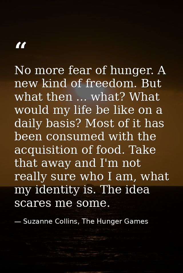 No more fear of hunger. A new kind of freedom. But what then ... what? What would my life be like on a daily basis? Most — Suzanne Collins, The Hunger Games