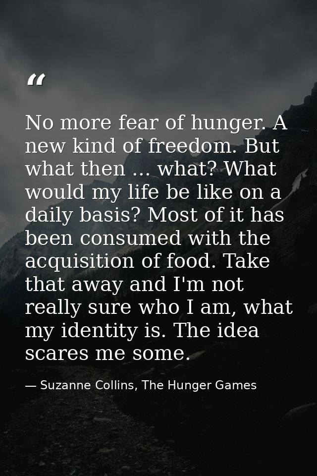 No more fear of hunger. A new kind of freedom. But what then ... what? What would my life be like on a daily basis? Most — Suzanne Collins, The Hunger Games