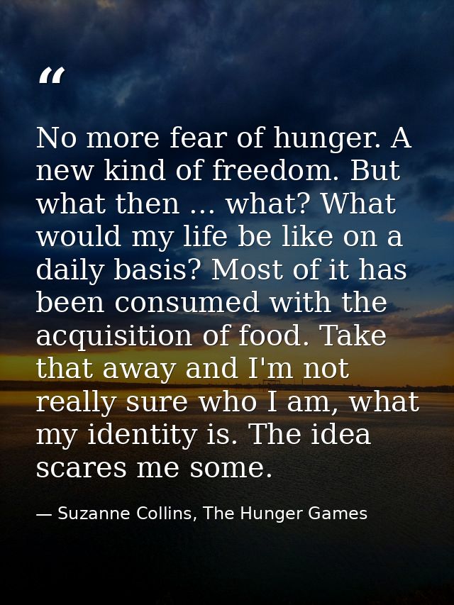No more fear of hunger. A new kind of freedom. But what then ... what? What would my life be like on a daily basis? Most — Suzanne Collins, The Hunger Games