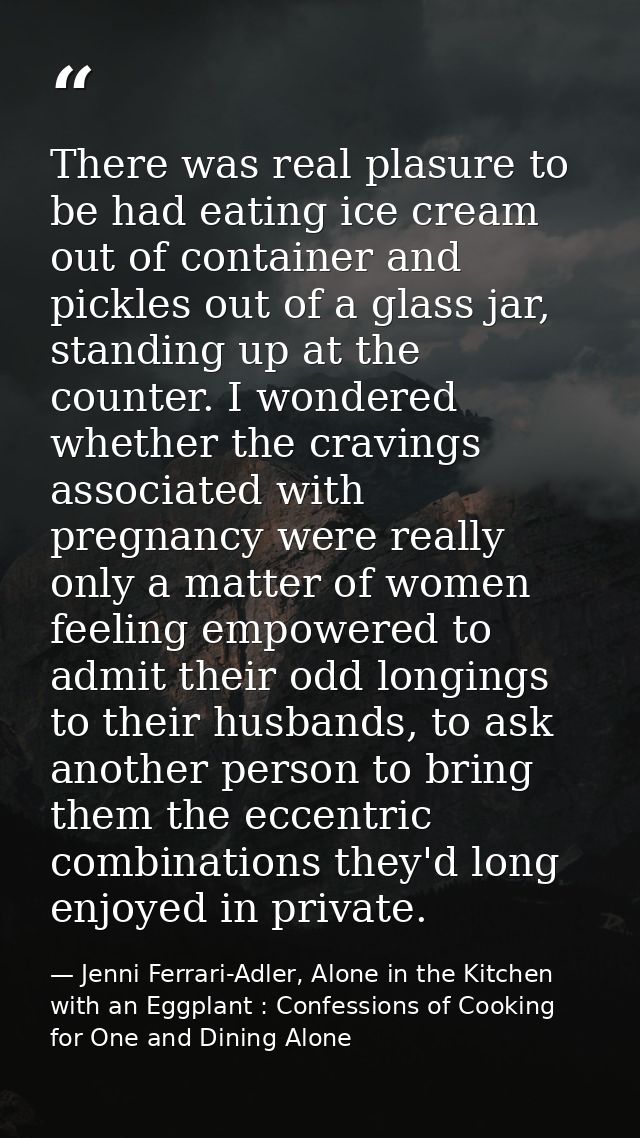 There was real plasure to be had eating ice cream out of container and pickles out of a glass jar, standing up at the co — Jenni Ferrari-Adler, Alone in the Kitchen with an Eggplant : Confessions of Cooking for One and Dining Alone