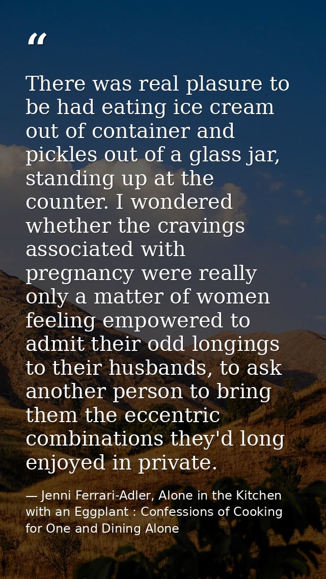 There was real plasure to be had eating ice cream out of container and pickles out of a glass jar, standing up at the co — Jenni Ferrari-Adler, Alone in the Kitchen with an Eggplant : Confessions of Cooking for One and Dining Alone