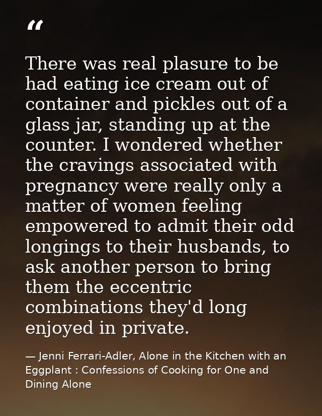 There was real plasure to be had eating ice cream out of container and pickles out of a glass jar, standing up at the co — Jenni Ferrari-Adler, Alone in the Kitchen with an Eggplant : Confessions of Cooking for One and Dining Alone