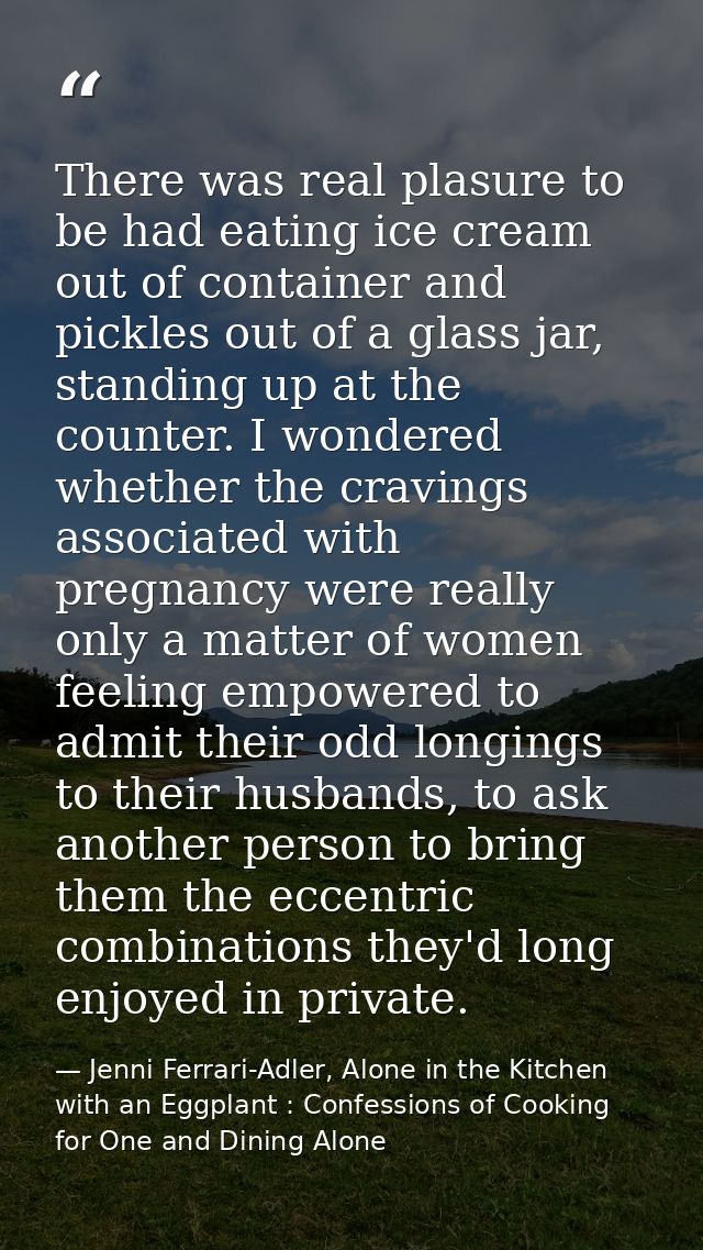 There was real plasure to be had eating ice cream out of container and pickles out of a glass jar, standing up at the co — Jenni Ferrari-Adler, Alone in the Kitchen with an Eggplant : Confessions of Cooking for One and Dining Alone