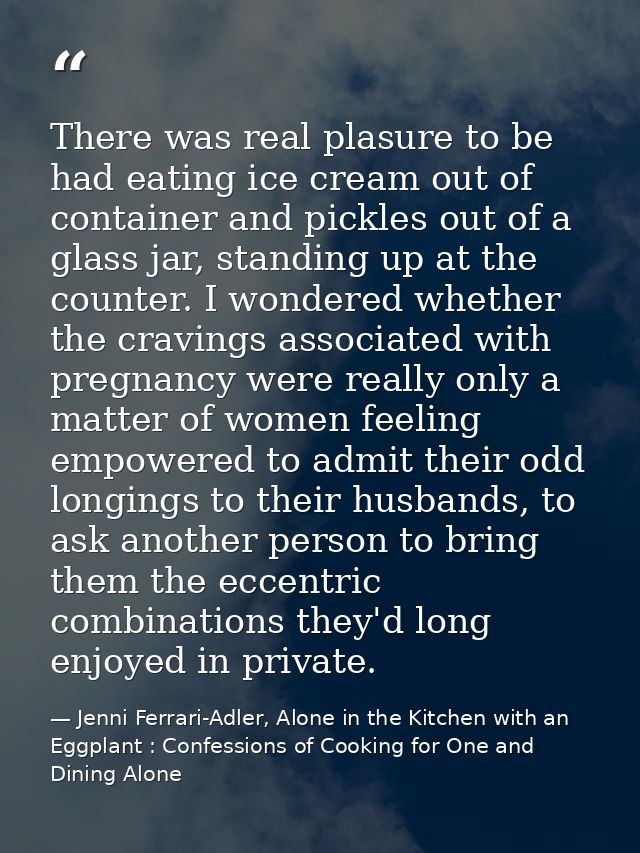 There was real plasure to be had eating ice cream out of container and pickles out of a glass jar, standing up at the co — Jenni Ferrari-Adler, Alone in the Kitchen with an Eggplant : Confessions of Cooking for One and Dining Alone