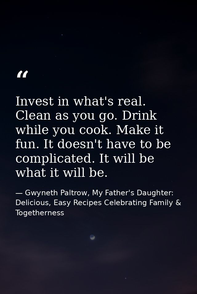 Invest in what's real. Clean as you go. Drink while you cook. Make it fun. It doesn't have to be complicated. It will be — Gwyneth Paltrow, My Father's Daughter: Delicious, Easy Recipes Celebrating Family & Togetherness