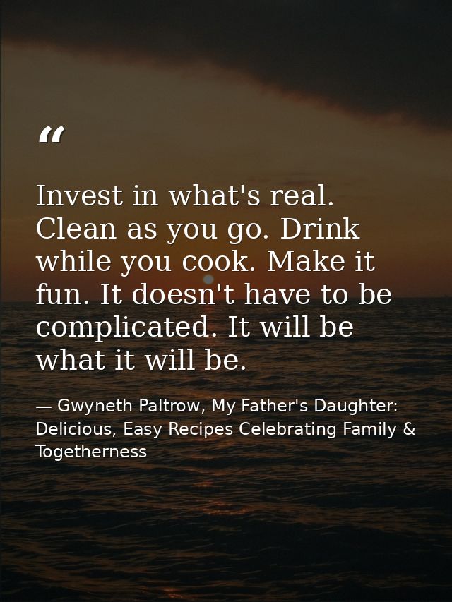 Invest in what's real. Clean as you go. Drink while you cook. Make it fun. It doesn't have to be complicated. It will be — Gwyneth Paltrow, My Father's Daughter: Delicious, Easy Recipes Celebrating Family & Togetherness