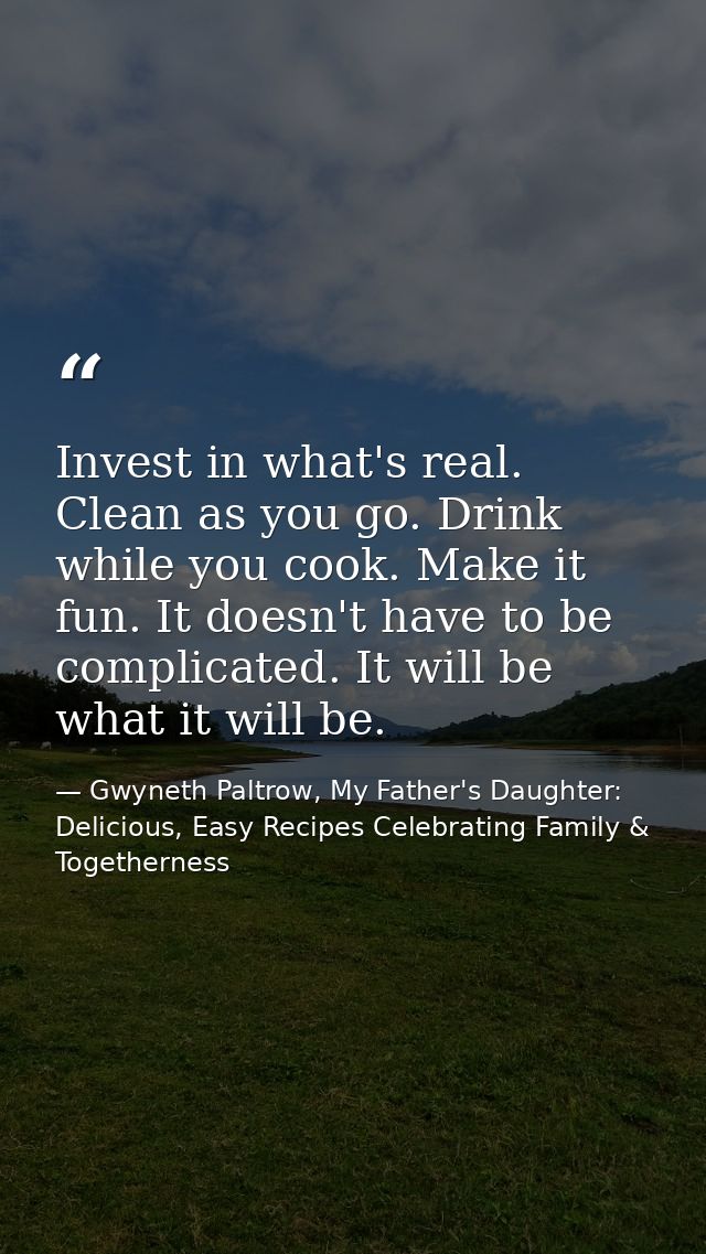 Invest in what's real. Clean as you go. Drink while you cook. Make it fun. It doesn't have to be complicated. It will be — Gwyneth Paltrow, My Father's Daughter: Delicious, Easy Recipes Celebrating Family & Togetherness