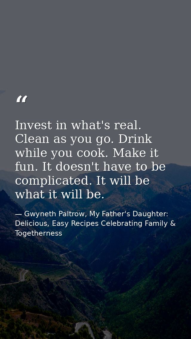 Invest in what's real. Clean as you go. Drink while you cook. Make it fun. It doesn't have to be complicated. It will be — Gwyneth Paltrow, My Father's Daughter: Delicious, Easy Recipes Celebrating Family & Togetherness