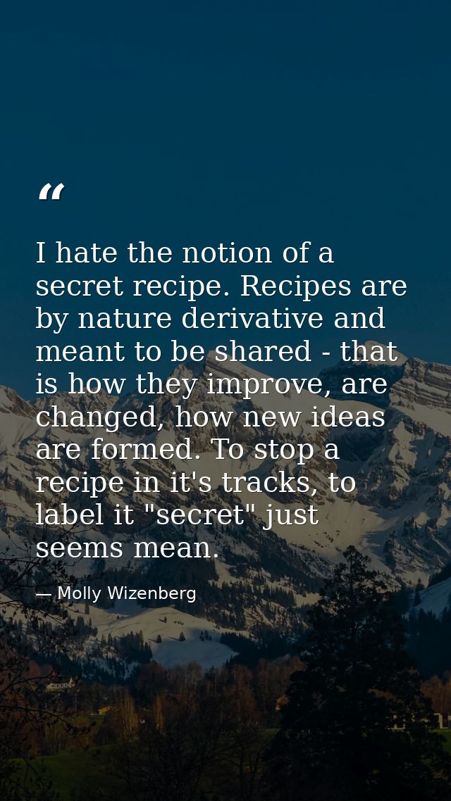 I hate the notion of a secret recipe. Recipes are by nature derivative and meant to be shared - that is how they improve — Molly Wizenberg