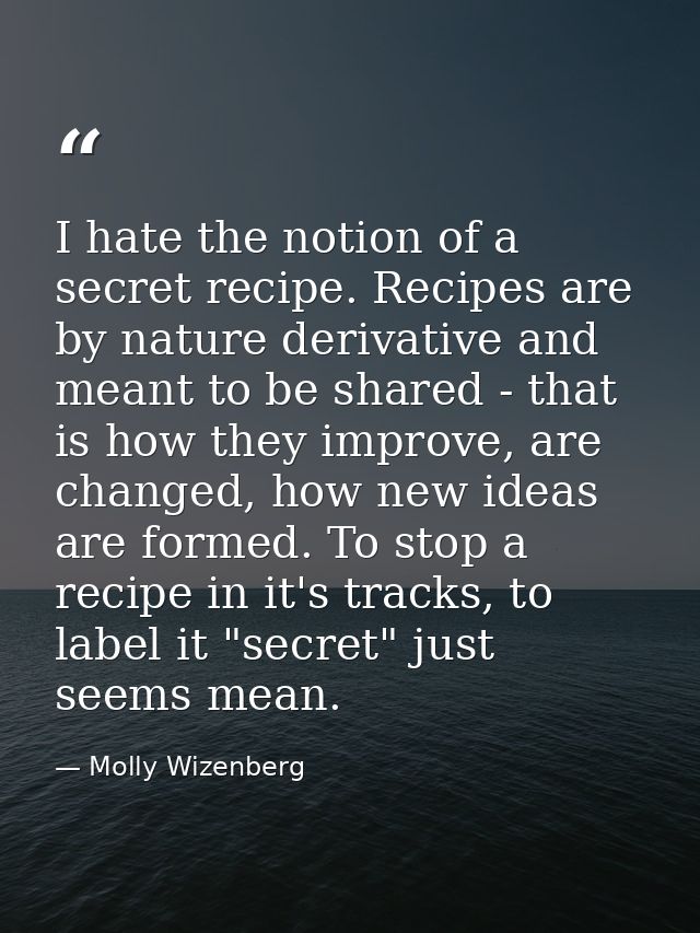 I hate the notion of a secret recipe. Recipes are by nature derivative and meant to be shared - that is how they improve — Molly Wizenberg