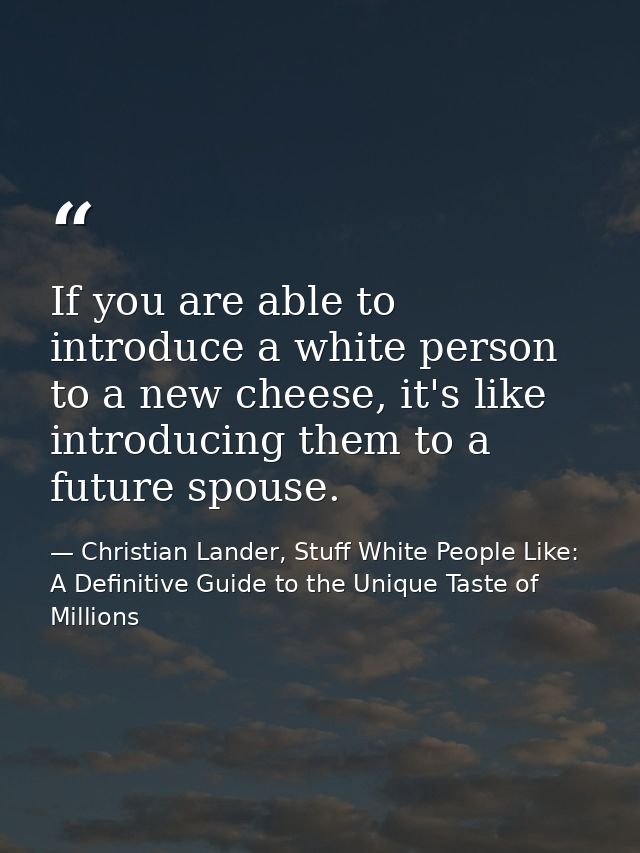 If you are able to introduce a white person to a new cheese, it's like introducing them to a future spouse. — Christian Lander, Stuff White People Like: A Definitive Guide to the Unique Taste of Millions