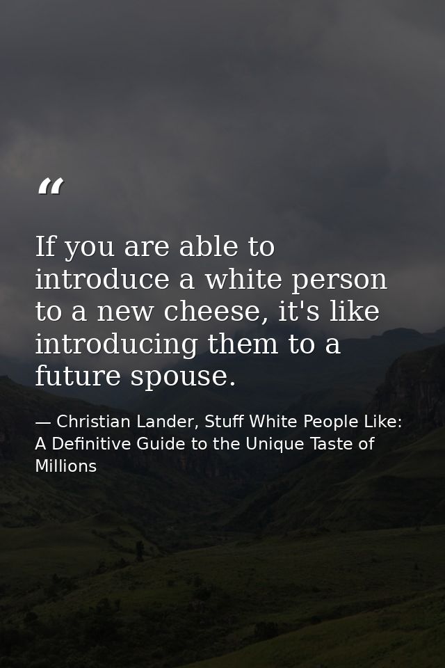 If you are able to introduce a white person to a new cheese, it's like introducing them to a future spouse. — Christian Lander, Stuff White People Like: A Definitive Guide to the Unique Taste of Millions