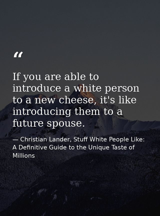 If you are able to introduce a white person to a new cheese, it's like introducing them to a future spouse. — Christian Lander, Stuff White People Like: A Definitive Guide to the Unique Taste of Millions