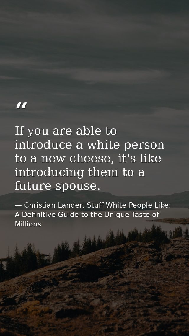 If you are able to introduce a white person to a new cheese, it's like introducing them to a future spouse. — Christian Lander, Stuff White People Like: A Definitive Guide to the Unique Taste of Millions