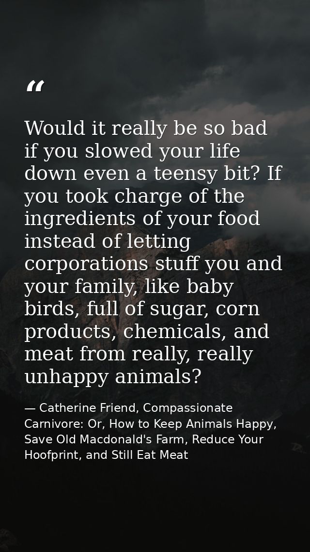 Would it really be so bad if you slowed your life down even a teensy bit? If you took charge of the ingredients of your  — Catherine Friend, Compassionate Carnivore: Or, How to Keep Animals Happy, Save Old Macdonald's Farm, Reduce Your Hoofprint, and Still Eat Meat