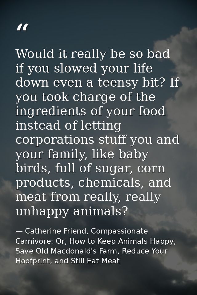 Would it really be so bad if you slowed your life down even a teensy bit? If you took charge of the ingredients of your  — Catherine Friend, Compassionate Carnivore: Or, How to Keep Animals Happy, Save Old Macdonald's Farm, Reduce Your Hoofprint, and Still Eat Meat