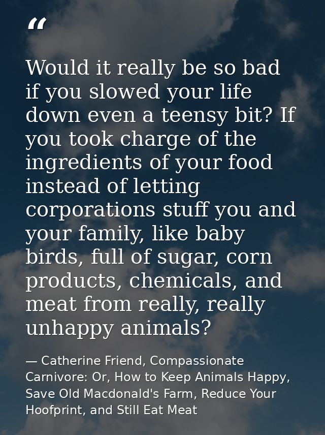 Would it really be so bad if you slowed your life down even a teensy bit? If you took charge of the ingredients of your  — Catherine Friend, Compassionate Carnivore: Or, How to Keep Animals Happy, Save Old Macdonald's Farm, Reduce Your Hoofprint, and Still Eat Meat