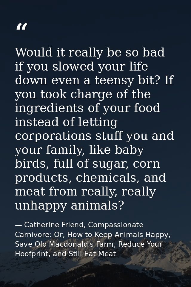 Would it really be so bad if you slowed your life down even a teensy bit? If you took charge of the ingredients of your  — Catherine Friend, Compassionate Carnivore: Or, How to Keep Animals Happy, Save Old Macdonald's Farm, Reduce Your Hoofprint, and Still Eat Meat