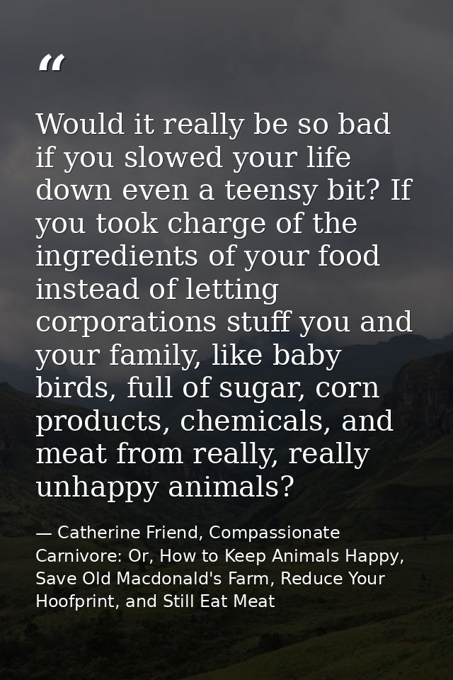 Would it really be so bad if you slowed your life down even a teensy bit? If you took charge of the ingredients of your  — Catherine Friend, Compassionate Carnivore: Or, How to Keep Animals Happy, Save Old Macdonald's Farm, Reduce Your Hoofprint, and Still Eat Meat