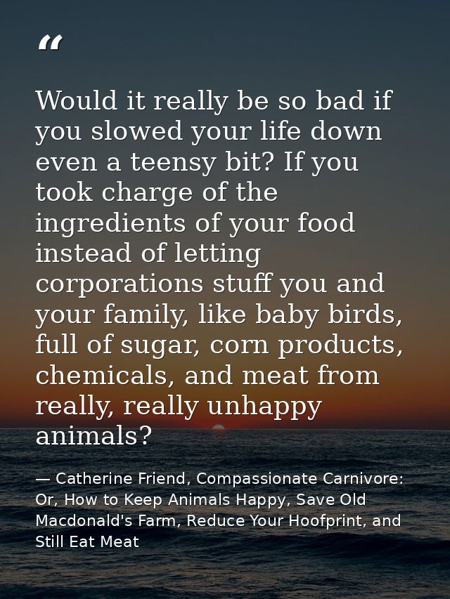 Would it really be so bad if you slowed your life down even a teensy bit? If you took charge of the ingredients of your  — Catherine Friend, Compassionate Carnivore: Or, How to Keep Animals Happy, Save Old Macdonald's Farm, Reduce Your Hoofprint, and Still Eat Meat