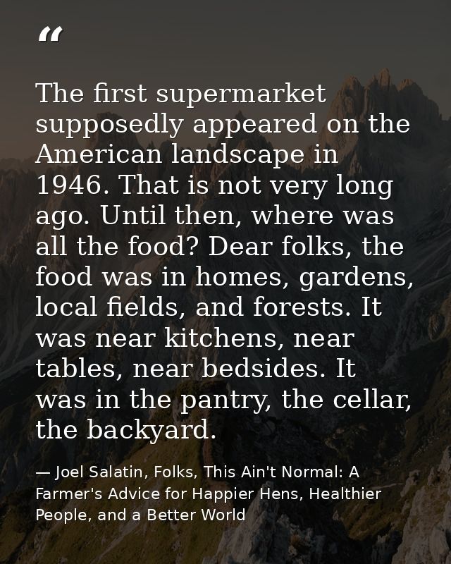The first supermarket supposedly appeared on the American landscape in 1946. That is not very long ago. Until then, wher — Joel Salatin, Folks, This Ain't Normal: A Farmer's Advice for Happier Hens, Healthier People, and a Better World