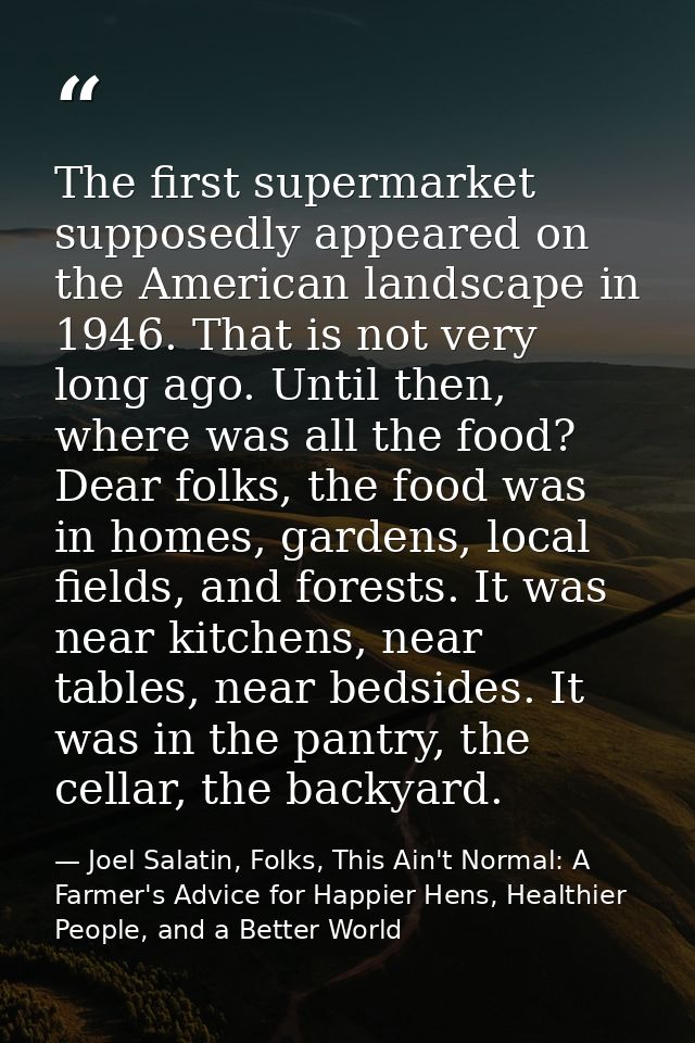 The first supermarket supposedly appeared on the American landscape in 1946. That is not very long ago. Until then, wher — Joel Salatin, Folks, This Ain't Normal: A Farmer's Advice for Happier Hens, Healthier People, and a Better World