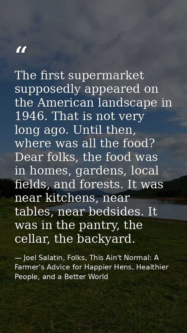 The first supermarket supposedly appeared on the American landscape in 1946. That is not very long ago. Until then, wher — Joel Salatin, Folks, This Ain't Normal: A Farmer's Advice for Happier Hens, Healthier People, and a Better World