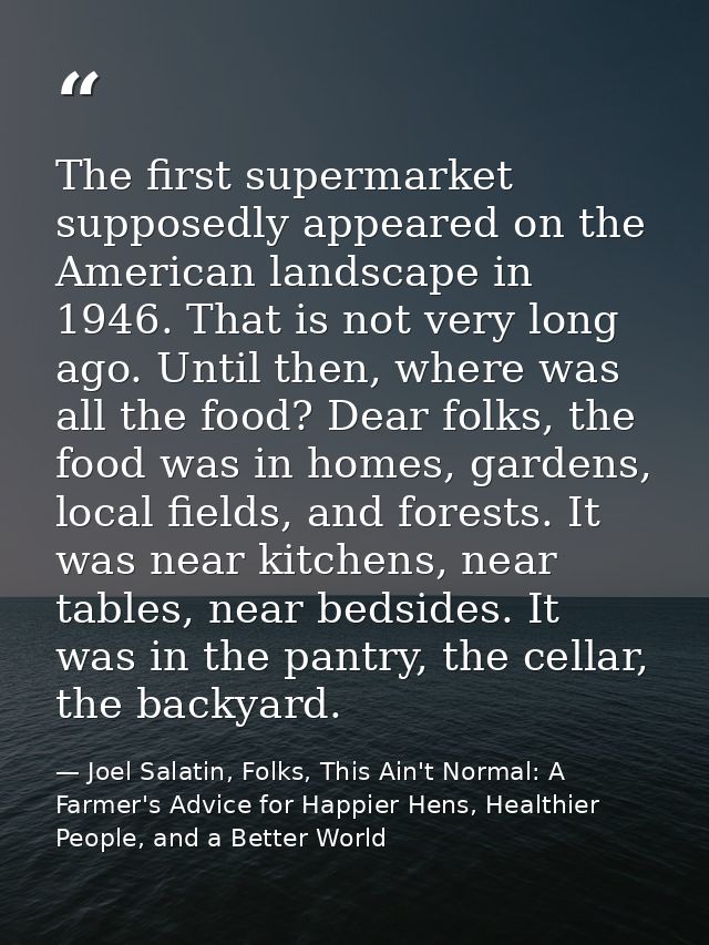 The first supermarket supposedly appeared on the American landscape in 1946. That is not very long ago. Until then, wher — Joel Salatin, Folks, This Ain't Normal: A Farmer's Advice for Happier Hens, Healthier People, and a Better World