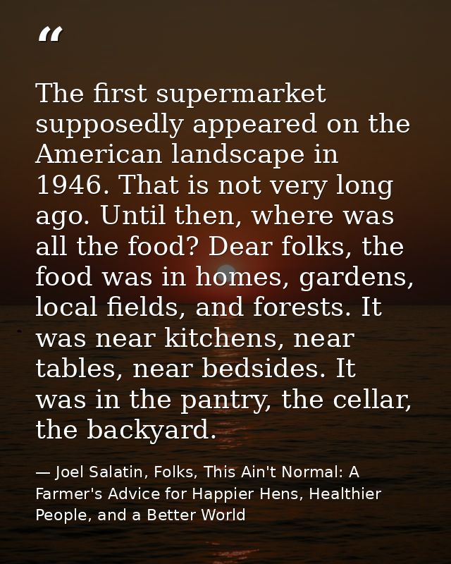 The first supermarket supposedly appeared on the American landscape in 1946. That is not very long ago. Until then, wher — Joel Salatin, Folks, This Ain't Normal: A Farmer's Advice for Happier Hens, Healthier People, and a Better World