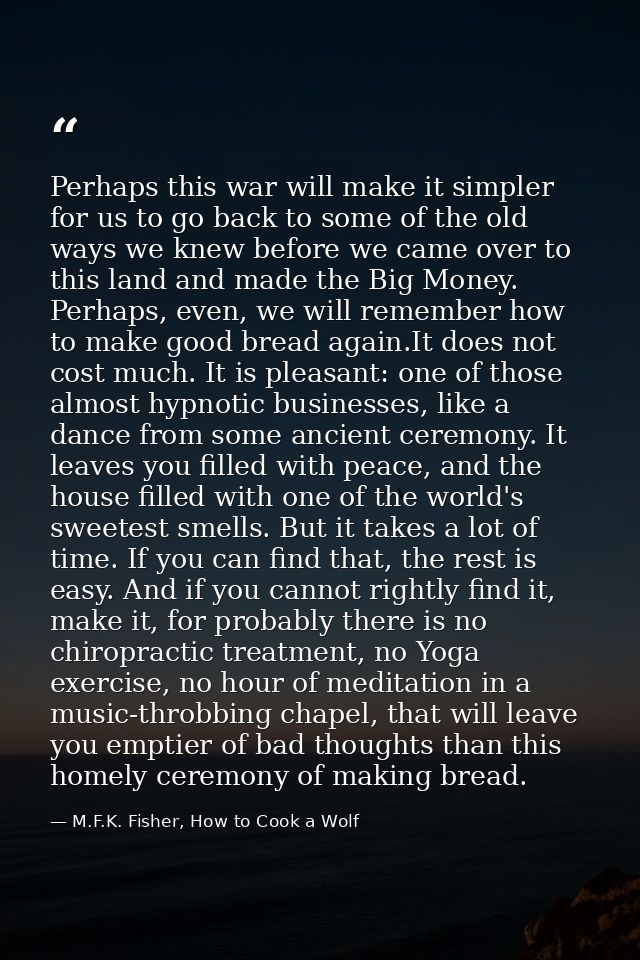 Perhaps this war will make it simpler for us to go back to some of the old ways we knew before we came over to this land — M.F.K. Fisher, How to Cook a Wolf